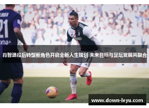 肖智退役后转型新角色开启全新人生规划 未来目标与足坛发展共融合 肖智退役后转型新角色开启全新人生规划 未来目标与足坛发展共融合