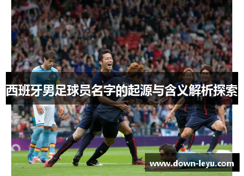 西班牙男足球员名字的起源与含义解析探索 西班牙男足球员名字的起源与含义解析探索