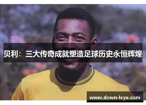 贝利：三大传奇成就塑造足球历史永恒辉煌