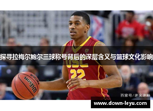 探寻拉梅尔鲍尔三球称号背后的深层含义与篮球文化影响 探寻拉梅尔鲍尔三球称号背后的深层含义与篮球文化影响