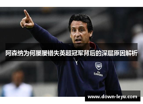 阿森纳为何屡屡错失英超冠军背后的深层原因解析