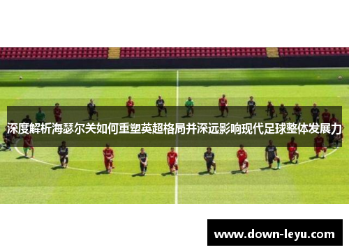 深度解析海瑟尔关如何重塑英超格局并深远影响现代足球整体发展力