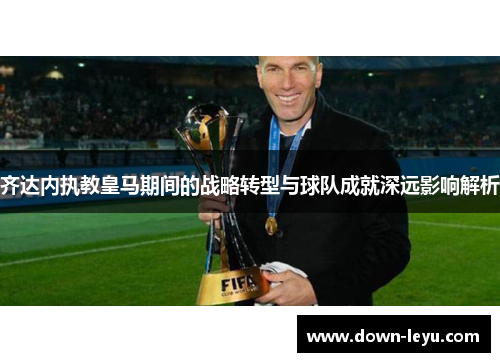 齐达内执教皇马期间的战略转型与球队成就深远影响解析