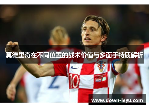 莫德里奇在不同位置的战术价值与多面手特质解析 莫德里奇在不同位置的战术价值与多面手特质解析