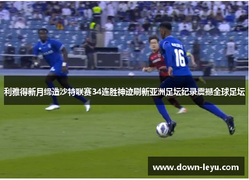 利雅得新月缔造沙特联赛34连胜神迹刷新亚洲足坛纪录震撼全球足坛