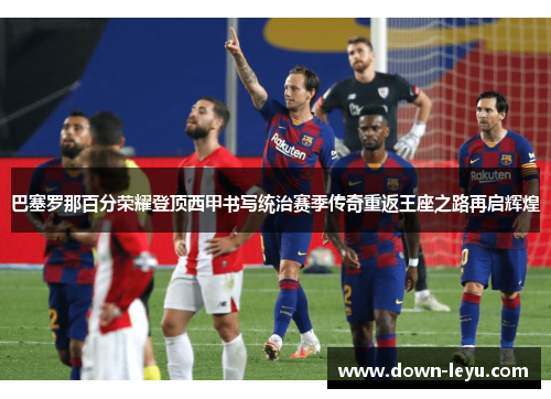 巴塞罗那百分荣耀登顶西甲书写统治赛季传奇重返王座之路再启辉煌 巴塞罗那百分荣耀登顶西甲书写统治赛季传奇重返王座之路再启辉煌