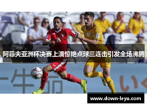 阿菲夫亚洲杯决赛上演惊艳点球三连击引发全场沸腾 阿菲夫亚洲杯决赛上演惊艳点球三连击引发全场沸腾