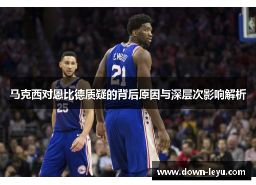 马克西对恩比德质疑的背后原因与深层次影响解析 马克西对恩比德质疑的背后原因与深层次影响解析