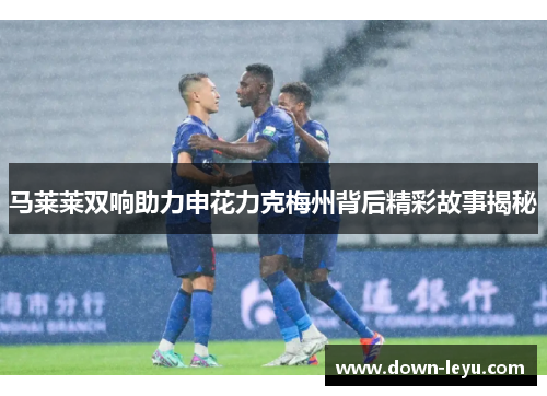 马莱莱双响助力申花力克梅州背后精彩故事揭秘