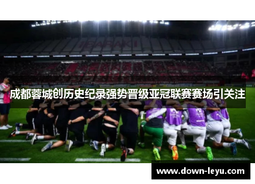成都蓉城创历史纪录强势晋级亚冠联赛赛场引关注