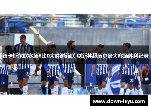 纽卡斯尔联客场8比0大胜谢菲联 刷新英超历史最大客场胜利纪录